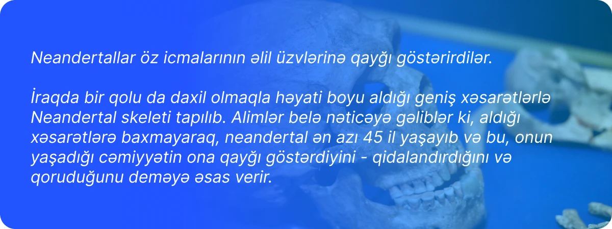 Neandertallar öz icmalarının əlil üzvlərinə qayğı göstərirdilər.  İraqda bir qolu da daxil olmaqla həyati boyu aldığı geniş xəsarətlərlə Neandertal skeleti tapılıb. Alimlər belə nəticəyə gəliblər ki, aldığı xəsarətlərə baxmayaraq, neandertal ən azı 45 il yaşayıb və bu, onun yaşadığı cəmiyyətin ona qayğı göstərdiyini - qidalandırdığını və qoruduğunu deməyə əsas verir.