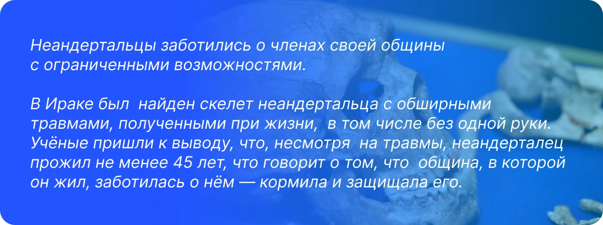Неандертальцы заботились о&nbsp;членах своей общины с&nbsp;ограниченными возможностями.   В&nbsp;Ираке был  найден скелет неандертальца с&nbsp;обширными травмами, полученными при жизни,  в&nbsp;том числе без одной руки. Учёные пришли к&nbsp;выводу, что, несмотря  на&nbsp;травмы, неандерталец прожил не&nbsp;менее 45 лет, что говорит о&nbsp;том, что  община, в&nbsp;которой он&nbsp;жил, заботилась о&nbsp;нём&nbsp;— кормила и&nbsp;защищала его.