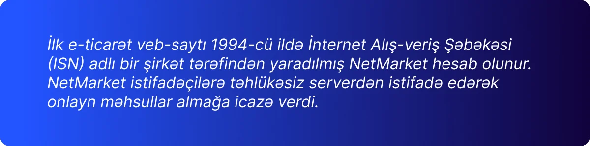 İlk e-ticarət veb-saytı 1994-cü ildə İnternet Alış-veriş Şəbəkəsi  (ISN) adlı bir şirkət tərəfindən yaradılmış NetMarket hesab olunur.  NetMarket istifadəçilərə təhlükəsiz serverdən istifadə edərək  onlayn məhsullar almağa icazə verdi.